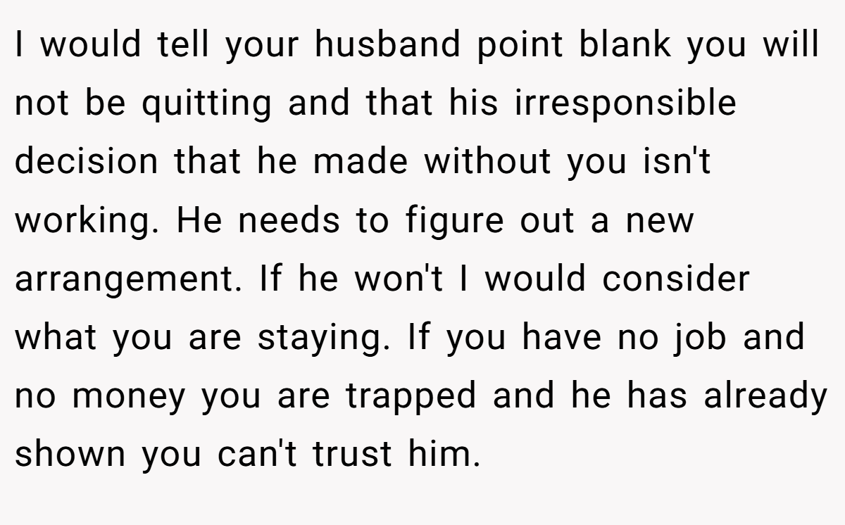 I would tell your husband point blank you will not be quitting and that his irresponsible decision that he made without you isn't working. He needs to figure out a new arrangement. If he won't I would consider what you are staying. If you have no job and no money you are trapped and he has already shown you can't trust him.