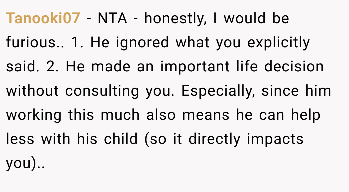 Tanooki07 − NTA - honestly, I would be furious.. 1. He ignored what you explicitly said. 2. He made an important life decision without consulting you. Especially, since him working this much also means he can help less with his child (so it directly impacts you)..