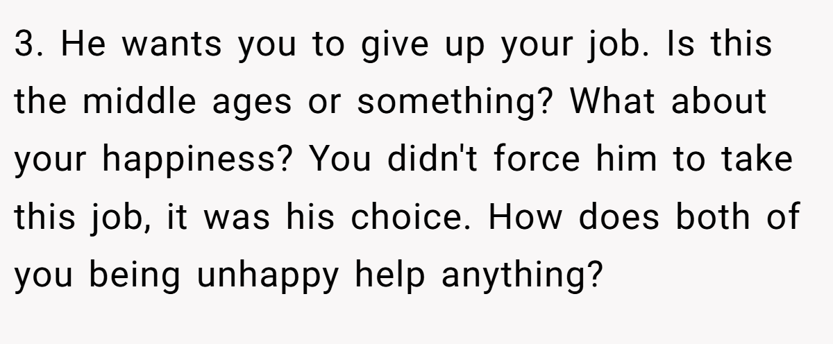 3. He wants you to give up your job. Is this the middle ages or something? What about your happiness? You didn't force him to take this job, it was his choice. How does both of you being unhappy help anything?