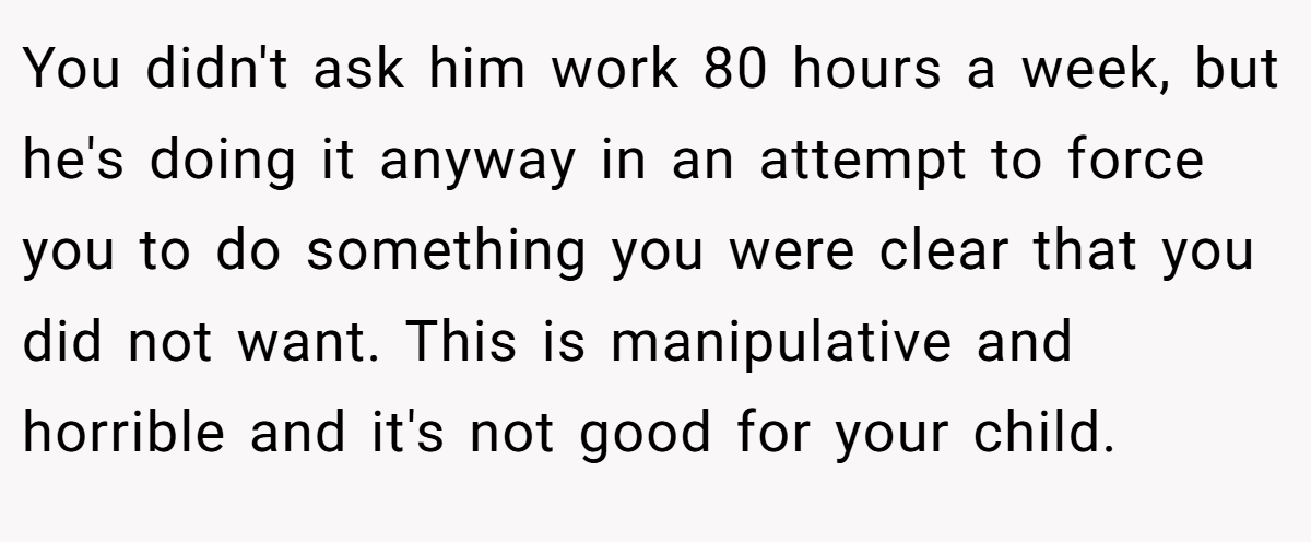 You didn't ask him work 80 hours a week, but he's doing it anyway in an attempt to force you to do something you were clear that you did not want. This is manipulative and horrible and it's not good for your child.
