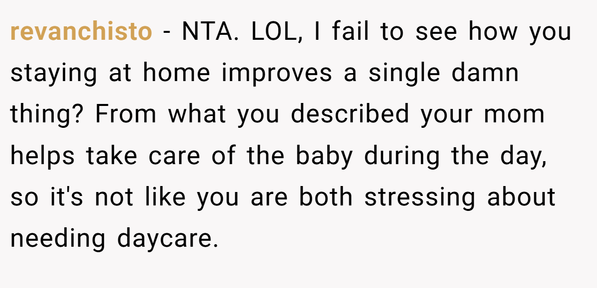 revanchisto − NTA. LOL, I fail to see how you staying at home improves a single damn thing? From what you described your mom helps take care of the baby during the day, so it's not like you are both stressing about needing daycare.