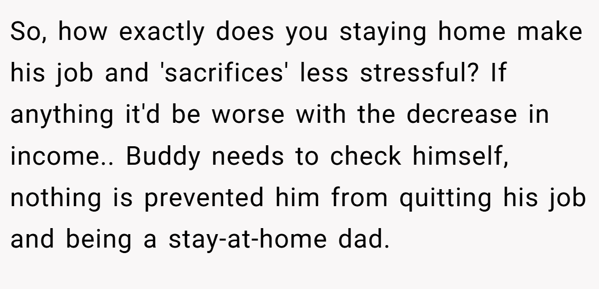 So, how exactly does you staying home make his job and 'sacrifices' less stressful? If anything it'd be worse with the decrease in income.. Buddy needs to check himself, nothing is prevented him from quitting his job and being a stay-at-home dad.