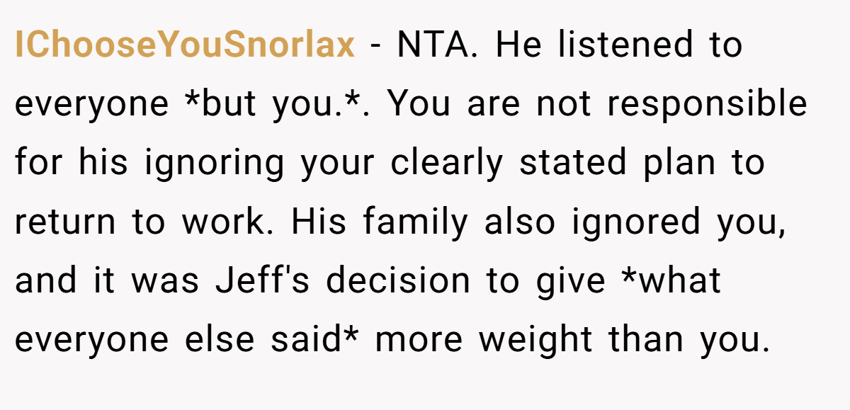 IChooseYouSnorlax − NTA. He listened to everyone *but you.*. You are not responsible for his ignoring your clearly stated plan to return to work. His family also ignored you, and it was Jeff's decision to give *what everyone else said* more weight than you.