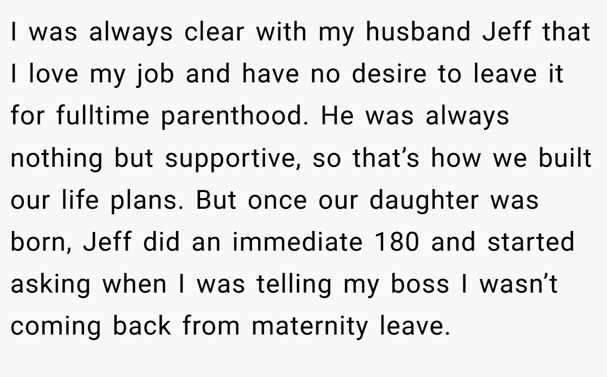 I was always clear with my husband Jeff that I love my job and have no desire to leave it for fulltime parenthood. He was always nothing but supportive, so that’s how we built our life plans. But once our daughter was born, Jeff did an immediate 180 and started asking when I was telling my boss I wasn’t coming back from maternity leave.