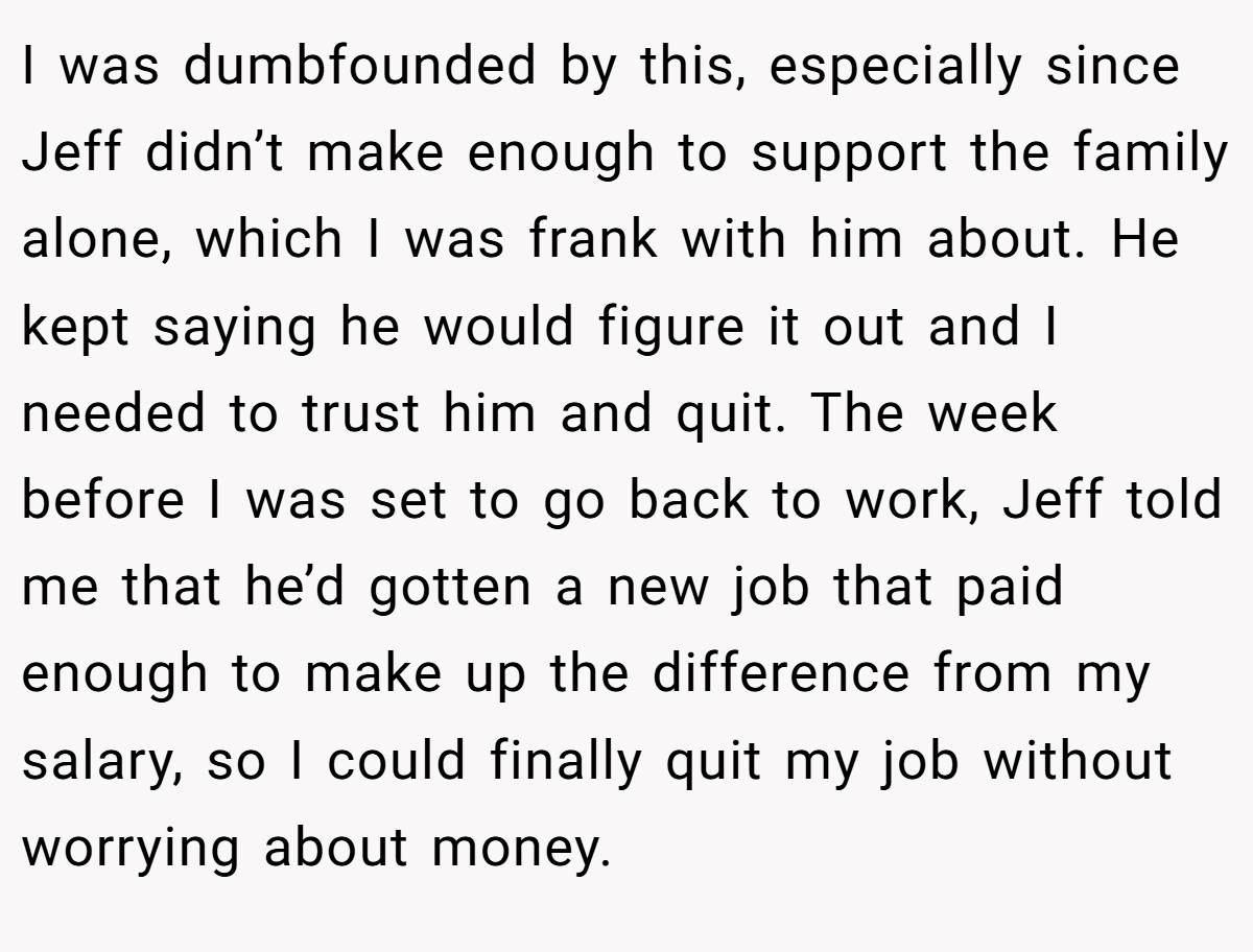 I was dumbfounded by this, especially since Jeff didn’t make enough to support the family alone, which I was frank with him about. He kept saying he would figure it out and I needed to trust him and quit. The week before I was set to go back to work, Jeff told me that he’d gotten a new job that paid enough to make up the difference from my salary, so I could finally quit my job without worrying about money.