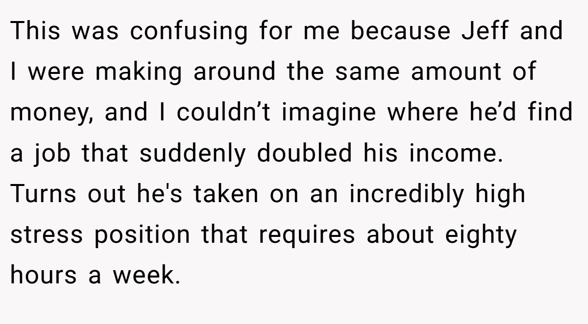 This was confusing for me because Jeff and I were making around the same amount of money, and I couldn’t imagine where he’d find a job that suddenly doubled his income. Turns out he's taken on an incredibly high stress position that requires about eighty hours a week.