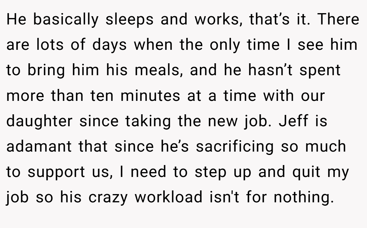 He basically sleeps and works, that’s it. There are lots of days when the only time I see him to bring him his meals, and he hasn’t spent more than ten minutes at a time with our daughter since taking the new job. Jeff is adamant that since he’s sacrificing so much to support us, I need to step up and quit my job so his crazy workload isn't for nothing.
