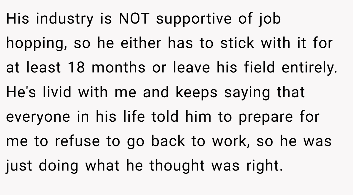 His industry is NOT supportive of job hopping, so he either has to stick with it for at least 18 months or leave his field entirely. He's livid with me and keeps saying that everyone in his life told him to prepare for me to refuse to go back to work, so he was just doing what he thought was right.