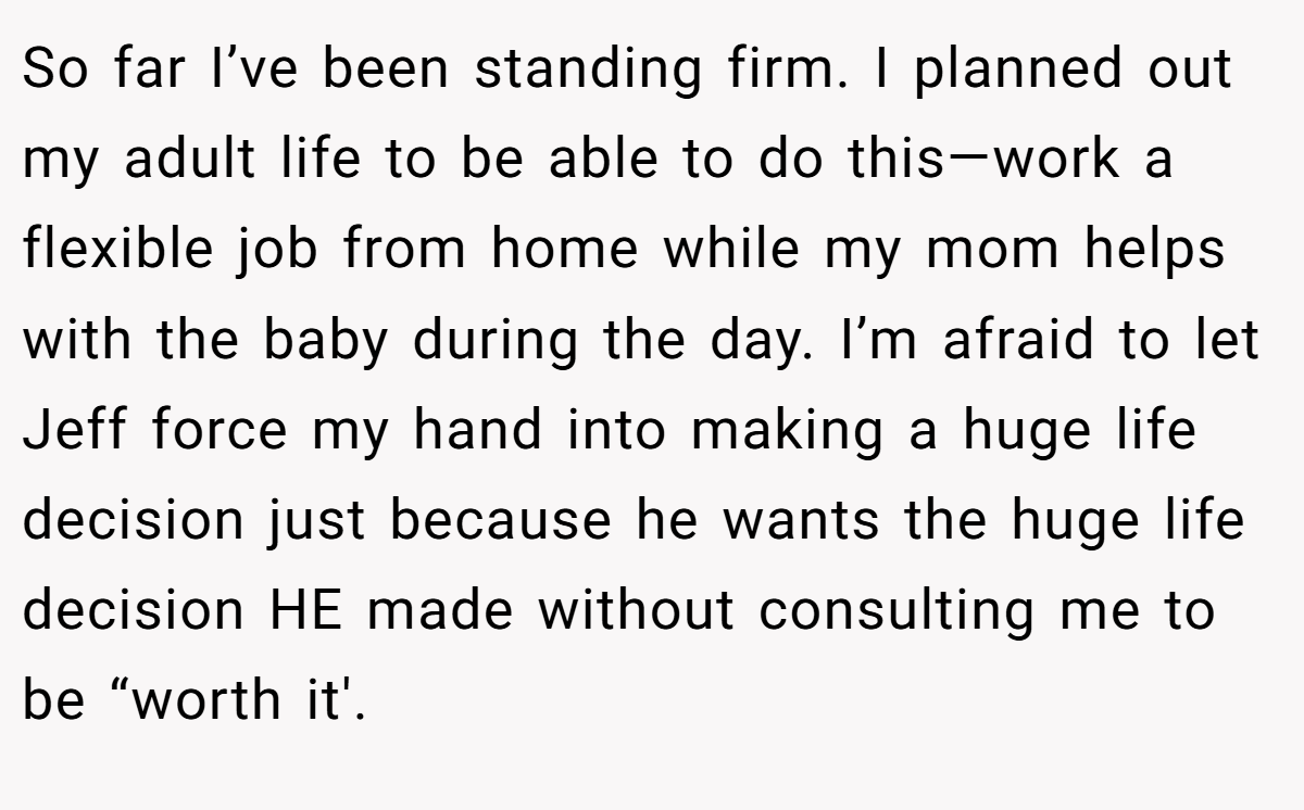 So far I’ve been standing firm. I planned out my adult life to be able to do this—work a flexible job from home while my mom helps with the baby during the day. I’m afraid to let Jeff force my hand into making a huge life decision just because he wants the huge life decision HE made without consulting me to be “worth it'.