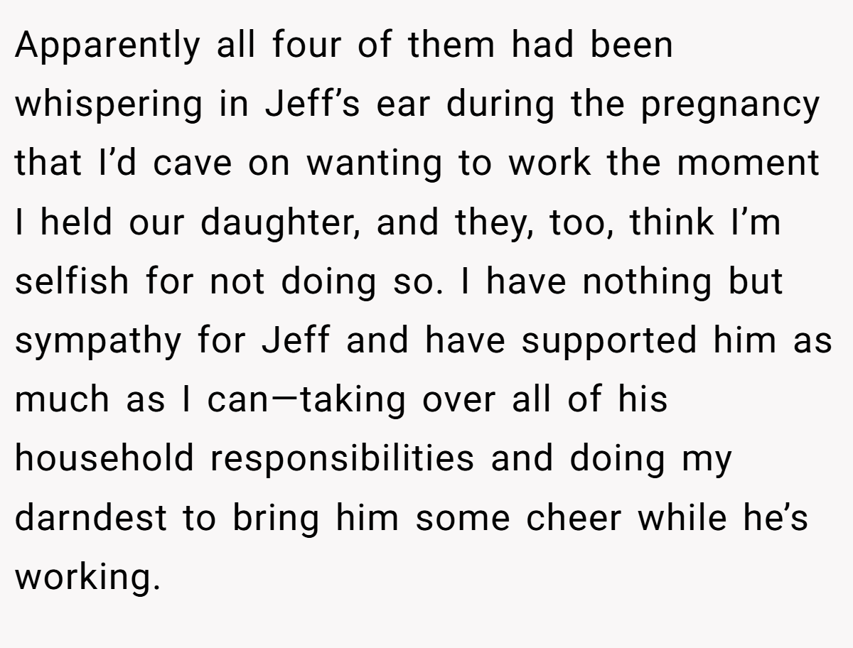 Apparently all four of them had been whispering in Jeff’s ear during the pregnancy that I’d cave on wanting to work the moment I held our daughter, and they, too, think I’m selfish for not doing so. I have nothing but sympathy for Jeff and have supported him as much as I can—taking over all of his household responsibilities and doing my darndest to bring him some cheer while he’s working.