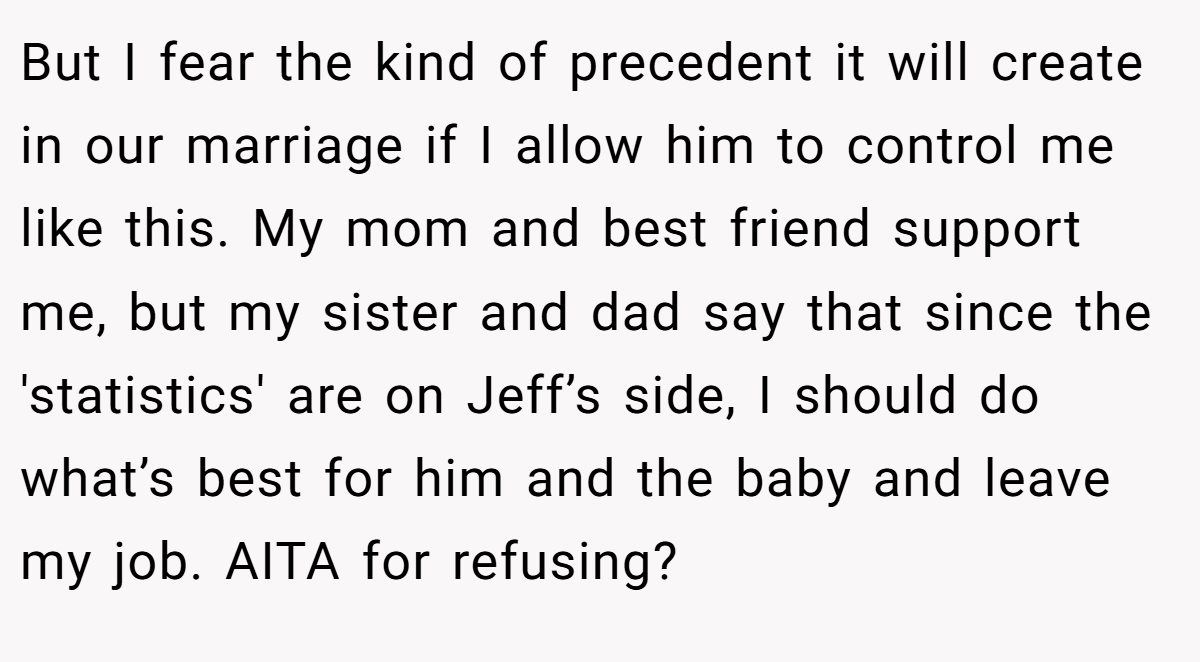 But I fear the kind of precedent it will create in our marriage if I allow him to control me like this. My mom and best friend support me, but my sister and dad say that since the 'statistics' are on Jeff’s side, I should do what’s best for him and the baby and leave my job. AITA for refusing?