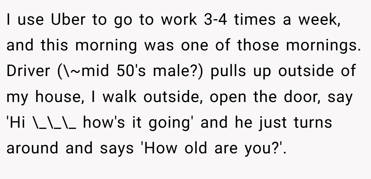 I use Uber to go to work 3-4 times a week, and this morning was one of those mornings. Driver (\~mid 50's male?) pulls up outside of my house, I walk outside, open the door, say 'Hi \_\_\_ how's it going' and he just turns around and says 'How old are you?'.