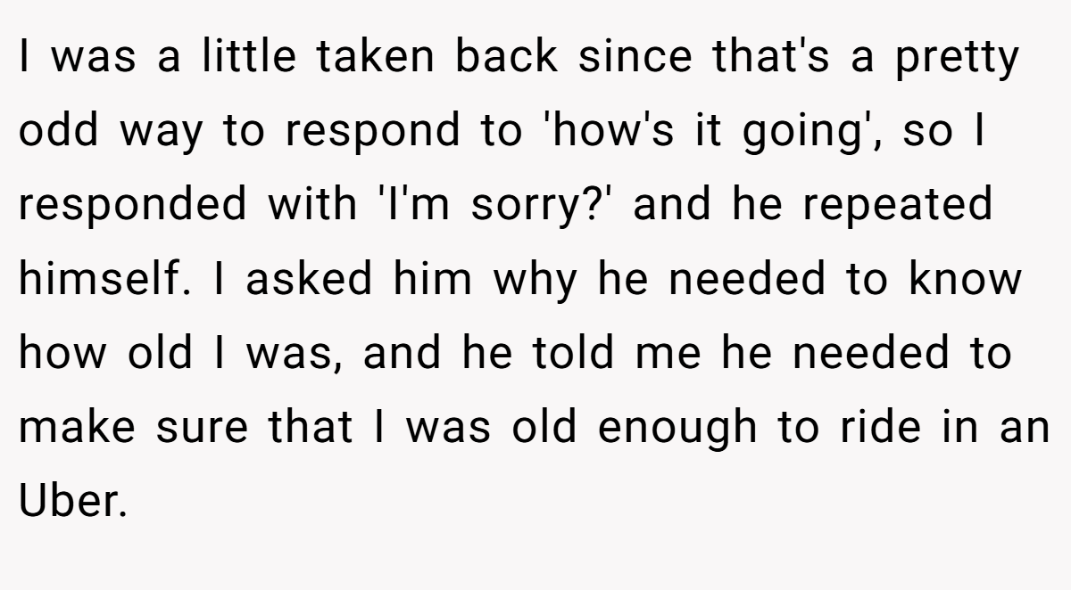 I was a little taken back since that's a pretty odd way to respond to 'how's it going', so I responded with 'I'm sorry?' and he repeated himself. I asked him why he needed to know how old I was, and he told me he needed to make sure that I was old enough to ride in an Uber.
