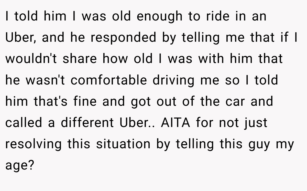 I told him I was old enough to ride in an Uber, and he responded by telling me that if I wouldn't share how old I was with him that he wasn't comfortable driving me so I told him that's fine and got out of the car and called a different Uber.. AITA for not just resolving this situation by telling this guy my age?