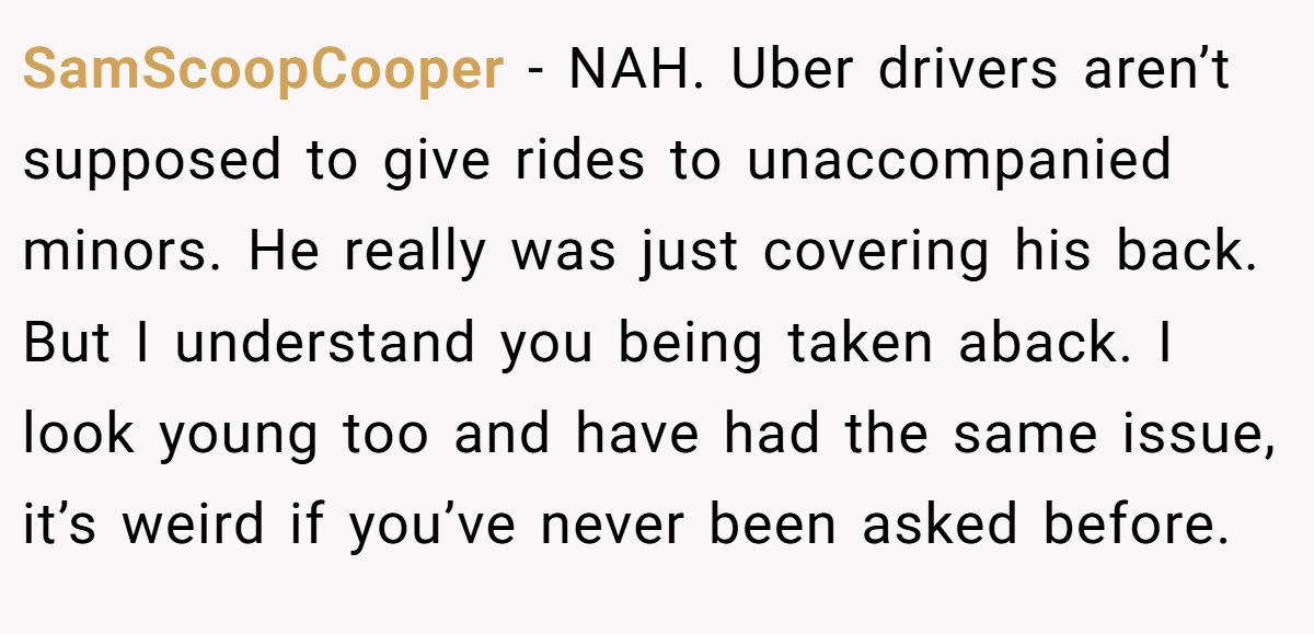 SamScoopCooper − NAH. Uber drivers aren’t supposed to give rides to unaccompanied minors. He really was just covering his back. But I understand you being taken aback. I look young too and have had the same issue, it’s weird if you’ve never been asked before.