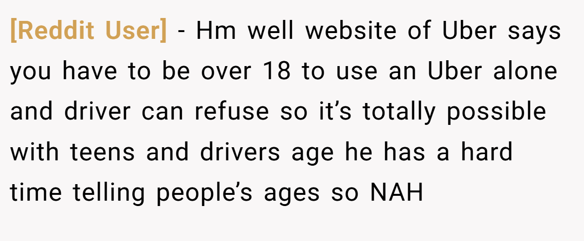 [Reddit User] − Hm well website of Uber says you have to be over 18 to use an Uber alone and driver can refuse so it’s totally possible with teens and drivers age he has a hard time telling people’s ages so NAH
