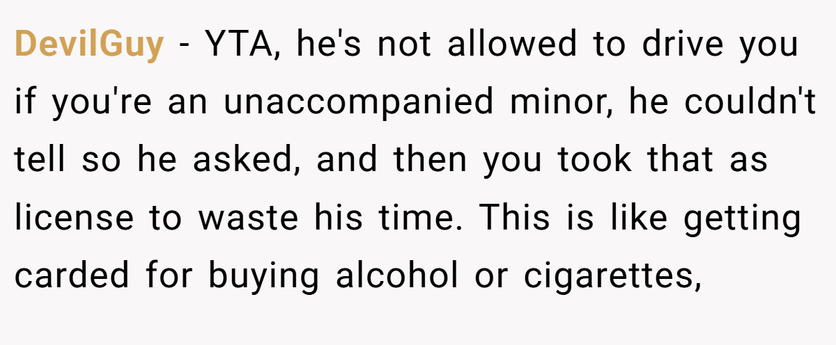 DevilGuy − YTA, he's not allowed to drive you if you're an unaccompanied minor, he couldn't tell so he asked, and then you took that as license to waste his time. This is like getting carded for buying alcohol or cigarettes,