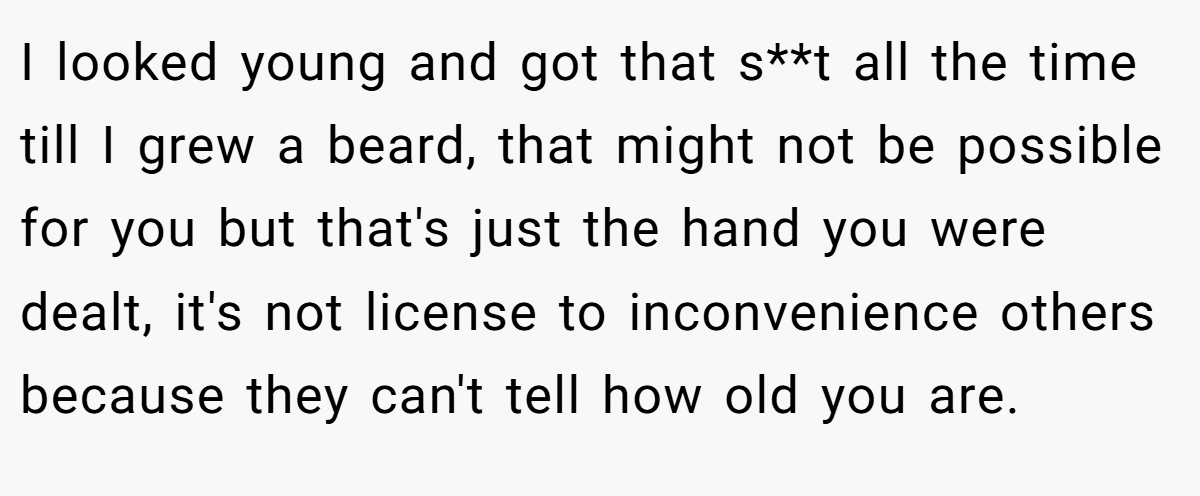 I looked young and got that s**t all the time till I grew a beard, that might not be possible for you but that's just the hand you were dealt, it's not license to inconvenience others because they can't tell how old you are.