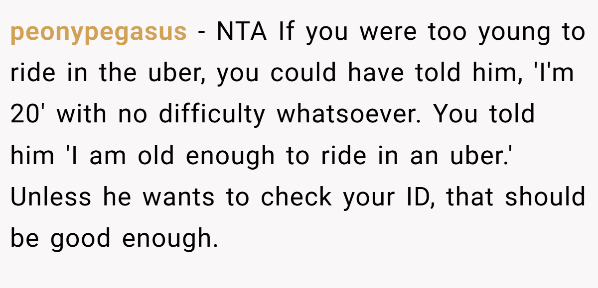 peonypegasus − NTA If you were too young to ride in the uber, you could have told him, 'I'm 20' with no difficulty whatsoever. You told him 'I am old enough to ride in an uber.' Unless he wants to check your ID, that should be good enough.