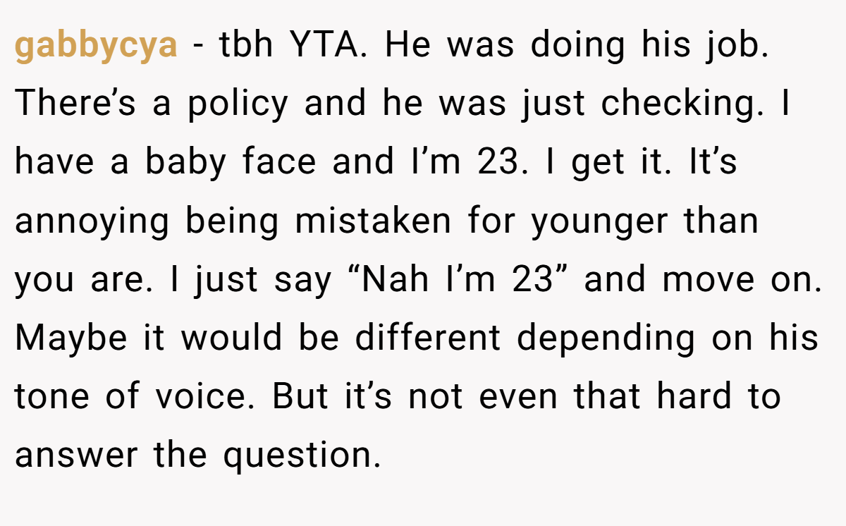gabbycya − tbh YTA. He was doing his job. There’s a policy and he was just checking. I have a baby face and I’m 23. I get it. It’s annoying being mistaken for younger than you are. I just say “Nah I’m 23” and move on. Maybe it would be different depending on his tone of voice. But it’s not even that hard to answer the question.