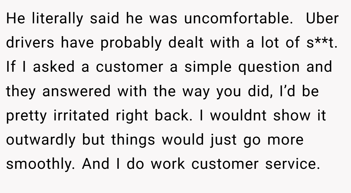 He literally said he was uncomfortable.  Uber drivers have probably dealt with a lot of s**t. If I asked a customer a simple question and they answered with the way you did, I’d be pretty irritated right back. I wouldnt show it outwardly but things would just go more smoothly. And I do work customer service.