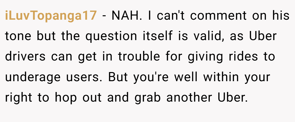 iLuvTopanga17 − NAH. I can't comment on his tone but the question itself is valid, as Uber drivers can get in trouble for giving rides to underage users. But you're well within your right to hop out and grab another Uber.
