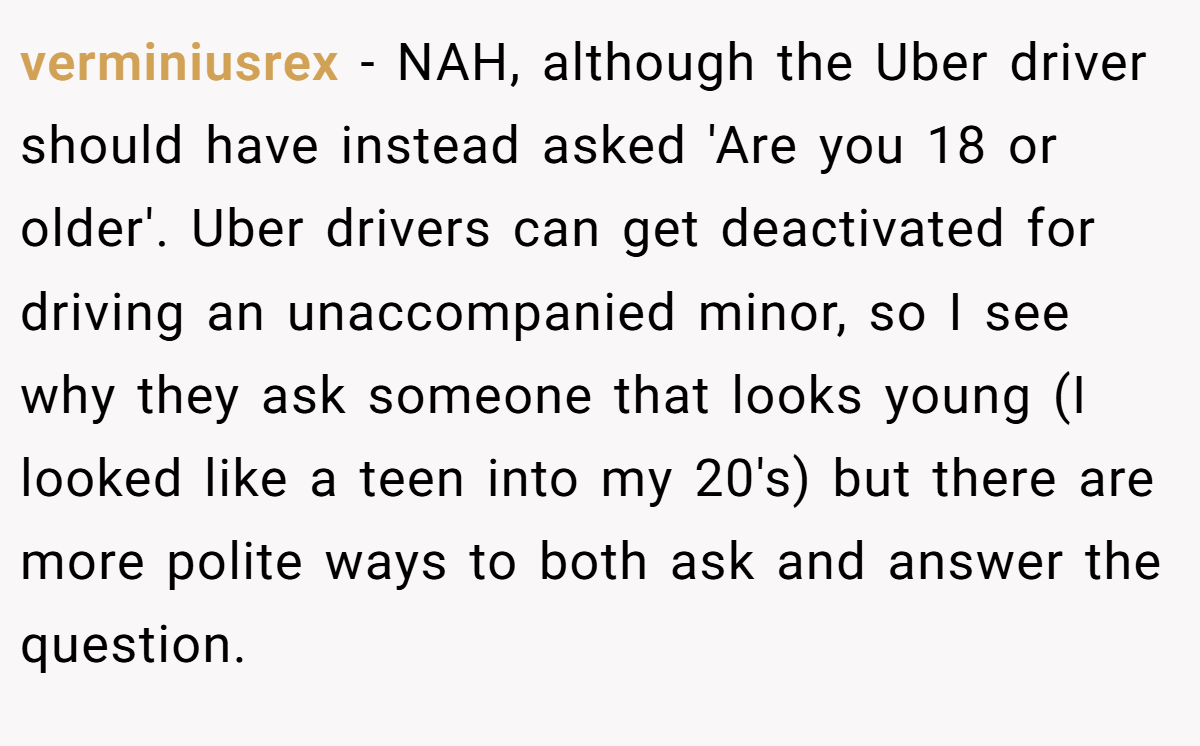 verminiusrex − NAH, although the Uber driver should have instead asked 'Are you 18 or older'. Uber drivers can get deactivated for driving an unaccompanied minor, so I see why they ask someone that looks young (I looked like a teen into my 20's) but there are more polite ways to both ask and answer the question.