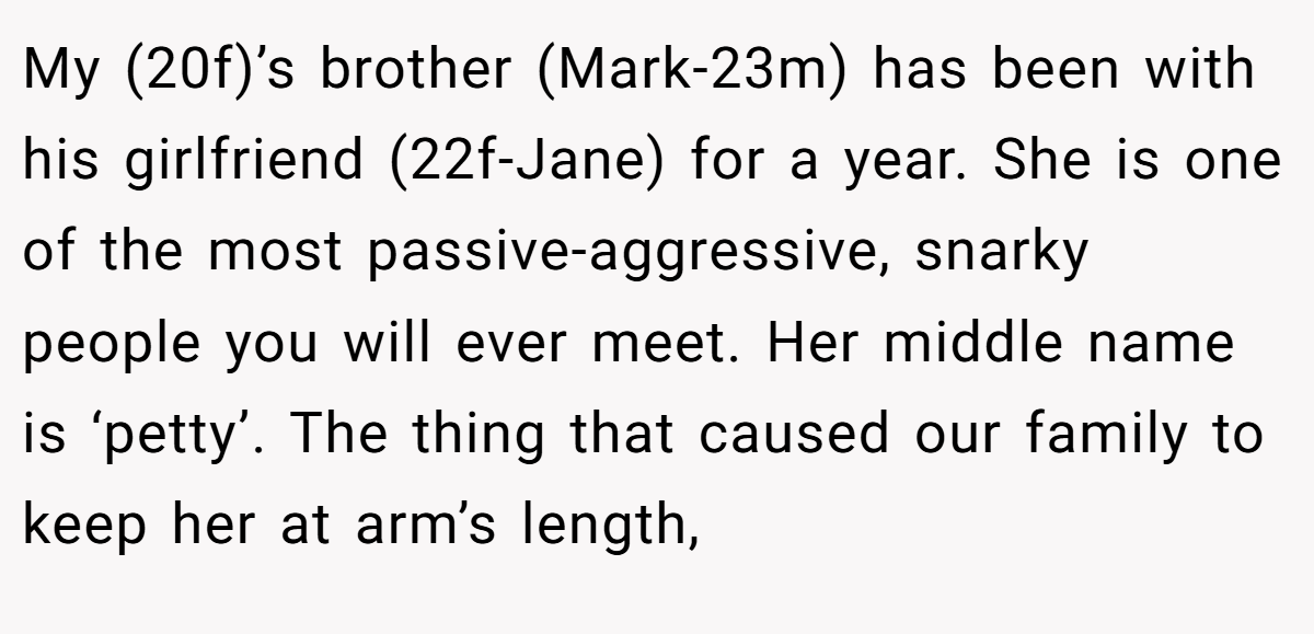 My (20f)’s brother (Mark-23m) has been with his girlfriend (22f-Jane) for a year. She is one of the most passive-aggressive, snarky people you will ever meet. Her middle name is ‘petty’. The thing that caused our family to keep her at arm’s length,
