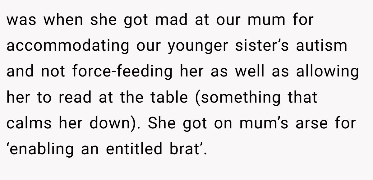 was when she got mad at our mum for accommodating our younger sister’s autism and not force-feeding her as well as allowing her to read at the table (something that calms her down). She got on mum’s arse for ‘enabling an entitled brat’.