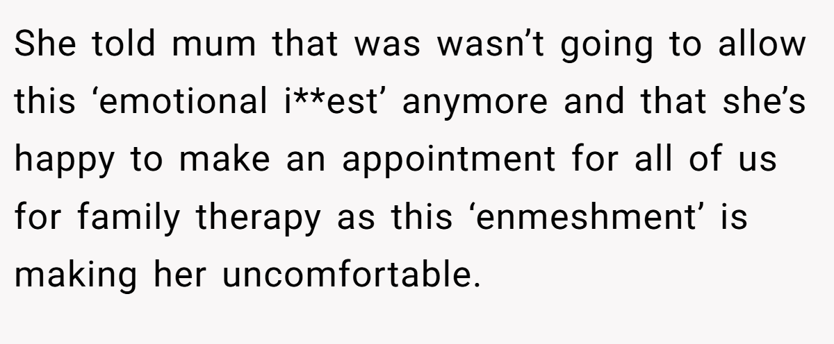 She told mum that was wasn’t going to allow this ‘emotional i**est’ anymore and that she’s happy to make an appointment for all of us for family therapy as this ‘enmeshment’ is making her uncomfortable.