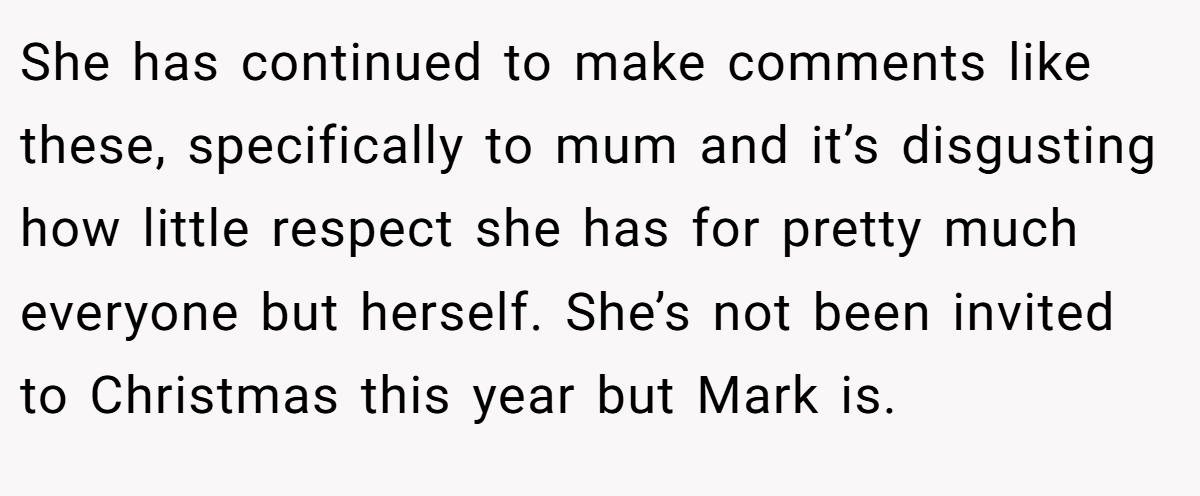 She has continued to make comments like these, specifically to mum and it’s disgusting how little respect she has for pretty much everyone but herself. She’s not been invited to Christmas this year but Mark is.