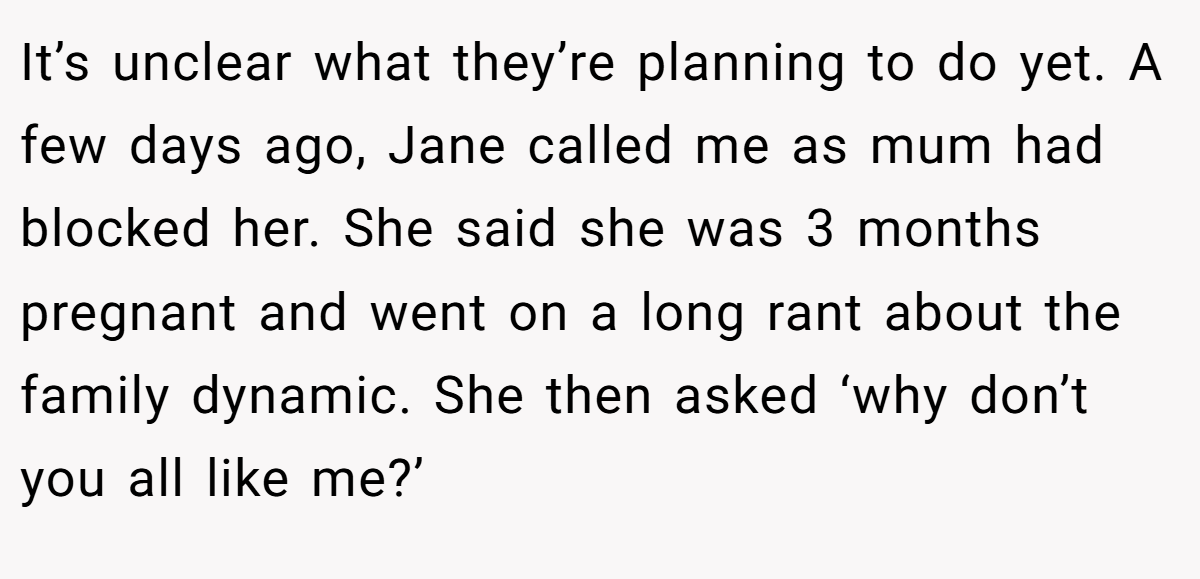 It’s unclear what they’re planning to do yet. A few days ago, Jane called me as mum had blocked her. She said she was 3 months pregnant and went on a long rant about the family dynamic. She then asked ‘why don’t you all like me?’