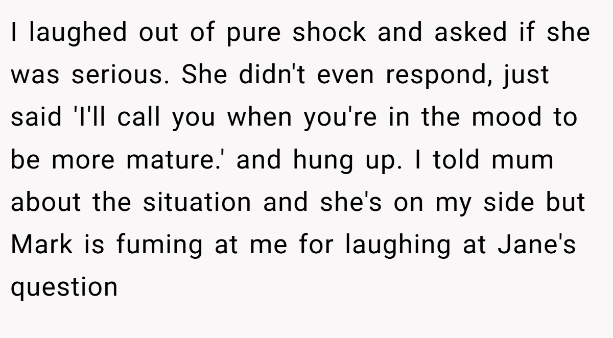I laughed out of pure shock and asked if she was serious. She didn't even respond, just said 'I'll call you when you're in the mood to be more mature.' and hung up. I told mum about the situation and she's on my side but Mark is fuming at me for laughing at Jane's question