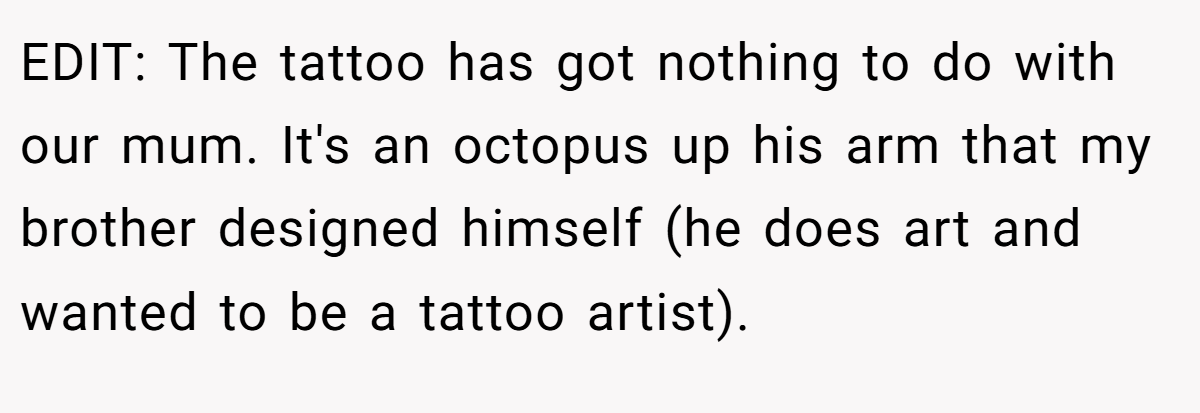 EDIT: The tattoo has got nothing to do with our mum. It's an octopus up his arm that my brother designed himself (he does art and wanted to be a tattoo artist).