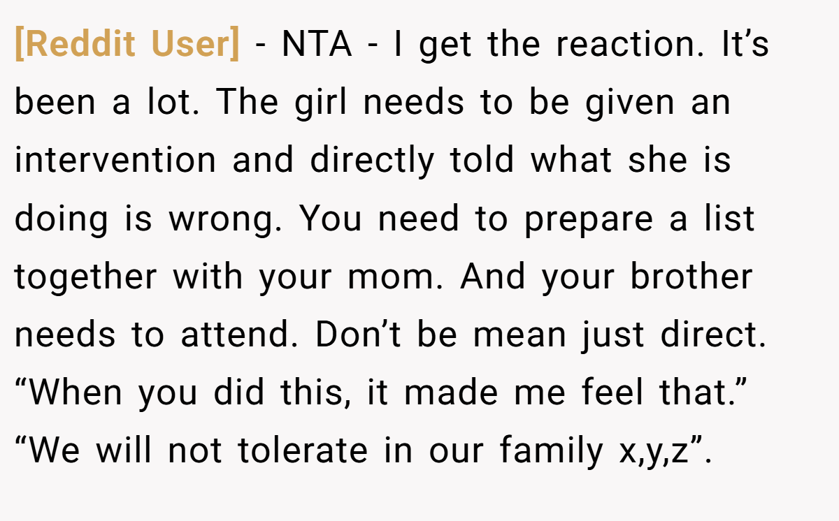 [Reddit User] - NTA - I get the reaction. It’s been a lot. The girl needs to be given an intervention and directly told what she is doing is wrong. You need to prepare a list together with your mom. And your brother needs to attend. Don’t be mean just direct. “When you did this, it made me feel that.” “We will not tolerate in our family x,y,z”.