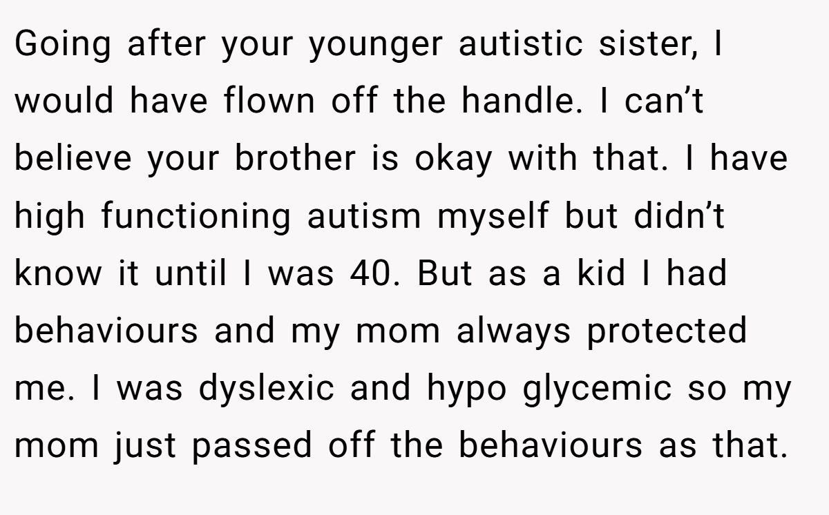 Going after your younger autistic sister, I would have flown off the handle. I can’t believe your brother is okay with that. I have high functioning autism myself but didn’t know it until I was 40. But as a kid I had behaviours and my mom always protected me. I was dyslexic and hypo glycemic so my mom just passed off the behaviours as that.