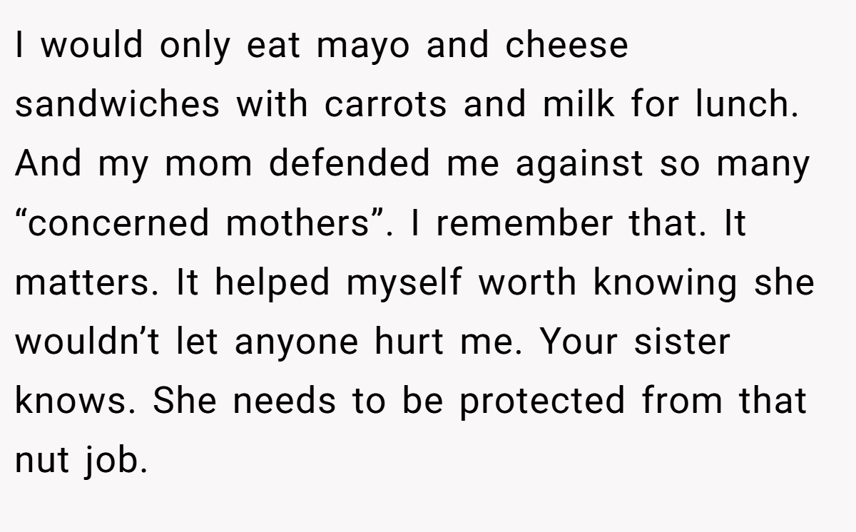 I would only eat mayo and cheese sandwiches with carrots and milk for lunch. And my mom defended me against so many “concerned mothers”. I remember that. It matters. It helped myself worth knowing she wouldn’t let anyone hurt me. Your sister knows. She needs to be protected from that nut job.