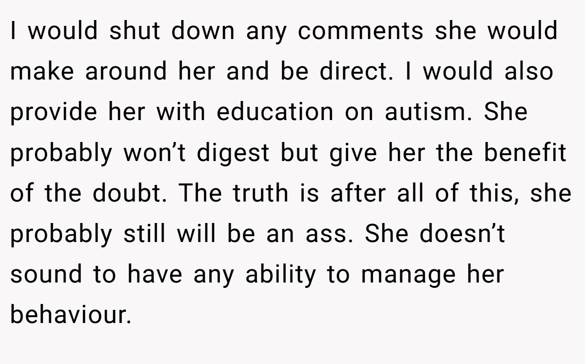 I would shut down any comments she would make around her and be direct. I would also provide her with education on autism. She probably won’t digest but give her the benefit of the doubt. The truth is after all of this, she probably still will be an ass. She doesn’t sound to have any ability to manage her behaviour.