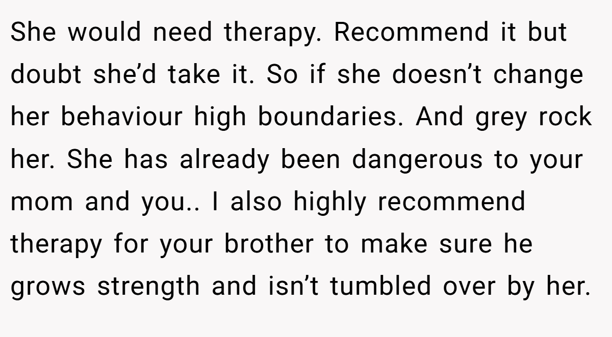 She would need therapy. Recommend it but doubt she’d take it. So if she doesn’t change her behaviour high boundaries. And grey rock her. She has already been dangerous to your mom and you.. I also highly recommend therapy for your brother to make sure he grows strength and isn’t tumbled over by her.