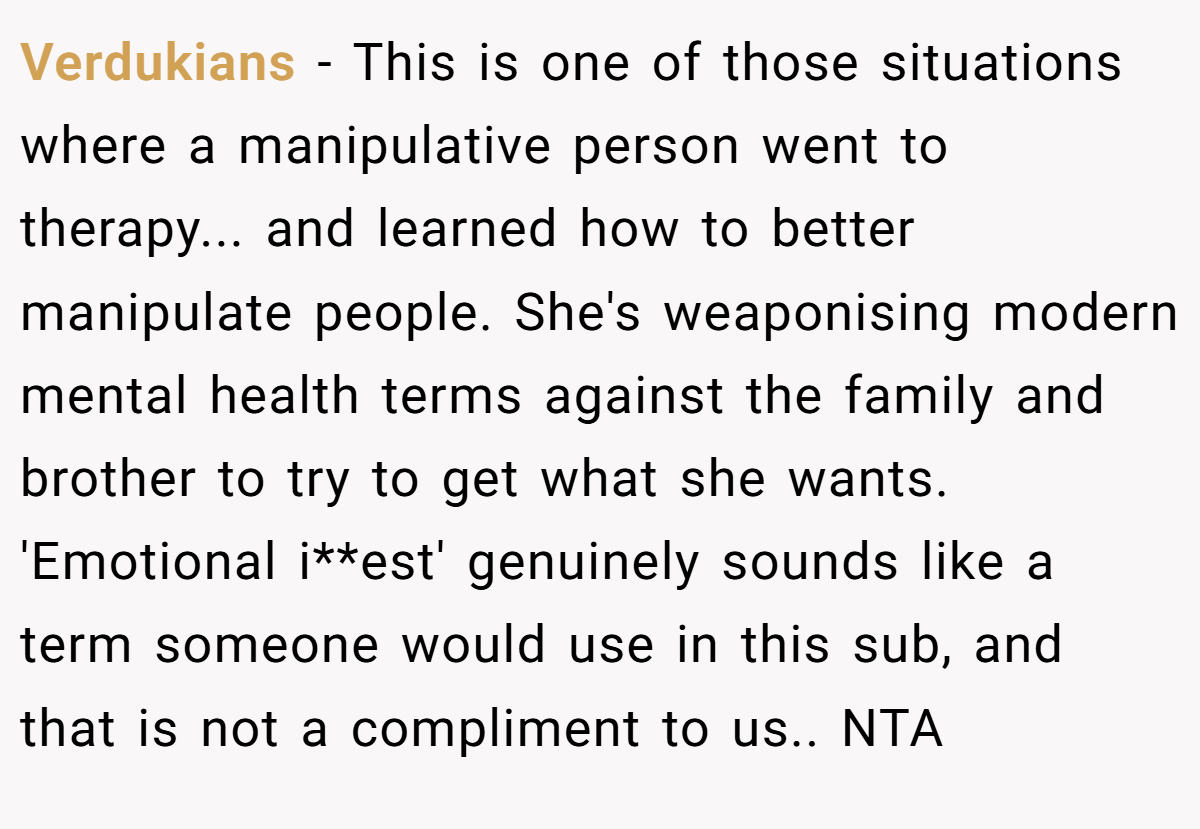 Verdukians - This is one of those situations where a manipulative person went to therapy... and learned how to better manipulate people. She's weaponising modern mental health terms against the family and brother to try to get what she wants. 'Emotional i**est' genuinely sounds like a term someone would use in this sub, and that is not a compliment to us.. NTA