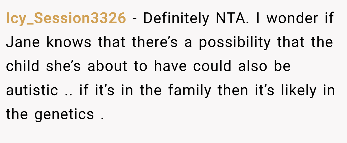 Icy_Session3326 - Definitely NTA. I wonder if Jane knows that there’s a possibility that the child she’s about to have could also be autistic .. if it’s in the family then it’s likely in the genetics .