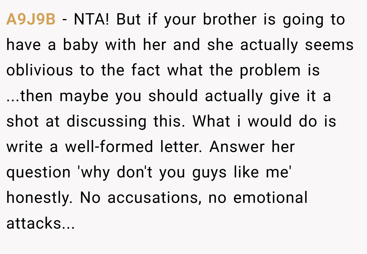 A9J9B - NTA! But if your brother is going to have a baby with her and she actually seems oblivious to the fact what the problem is ...then maybe you should actually give it a shot at discussing this. What i would do is write a well-formed letter. Answer her question 'why don't you guys like me' honestly. No accusations, no emotional attacks...