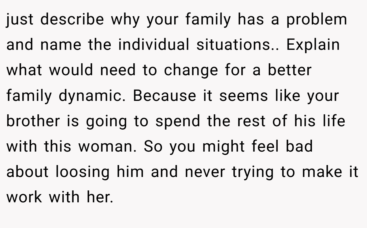 just describe why your family has a problem and name the individual situations.. Explain what would need to change for a better family dynamic. Because it seems like your brother is going to spend the rest of his life with this woman. So you might feel bad about loosing him and never trying to make it work with her.
