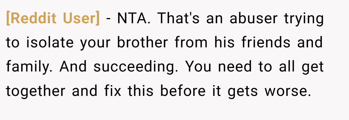 [Reddit User] - NTA. That's an abuser trying to isolate your brother from his friends and family. And succeeding. You need to all get together and fix this before it gets worse.