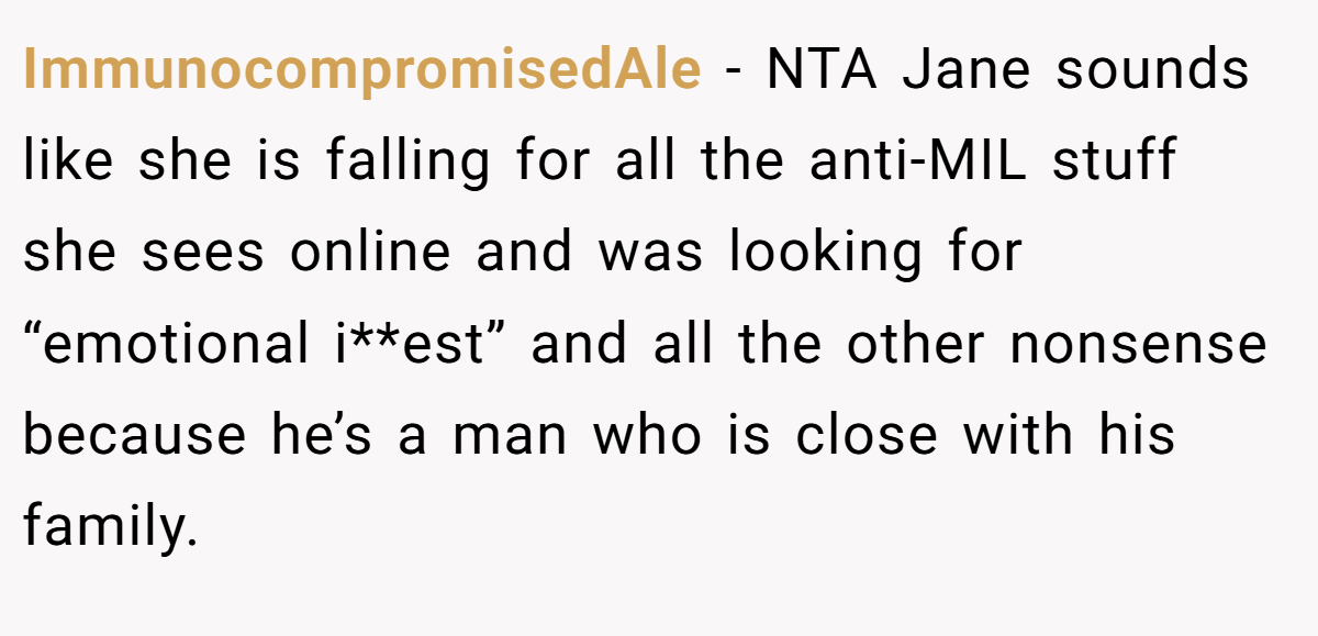 ImmunocompromisedAle - NTA Jane sounds like she is falling for all the anti-MIL stuff she sees online and was looking for “emotional i**est” and all the other nonsense because he’s a man who is close with his family.
