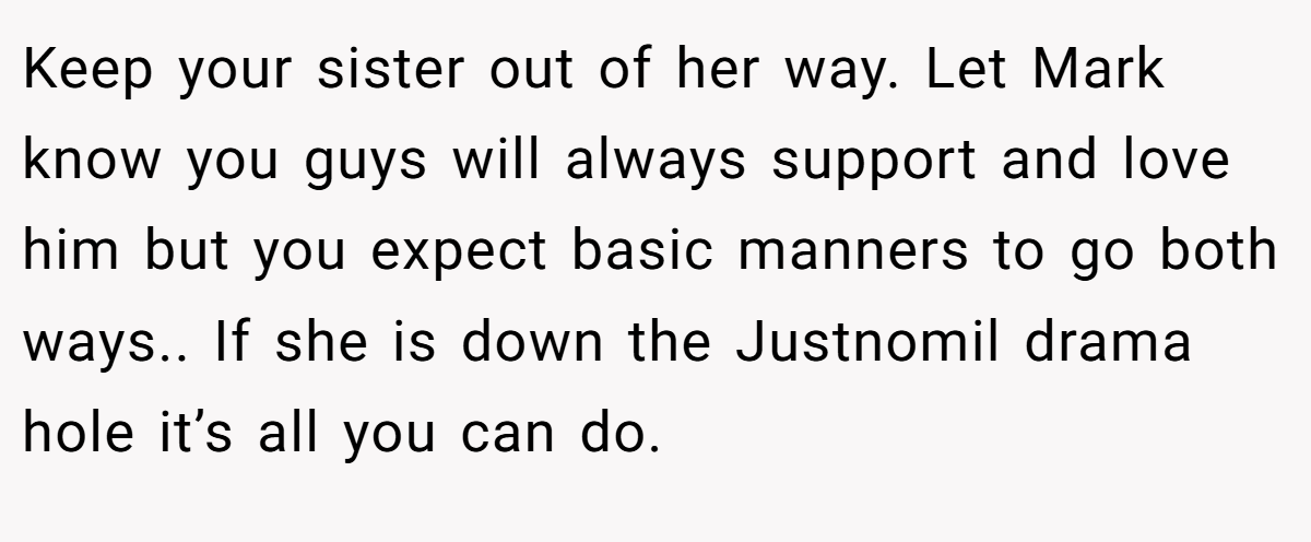 Keep your sister out of her way. Let Mark know you guys will always support and love him but you expect basic manners to go both ways.. If she is down the Justnomil drama hole it’s all you can do.