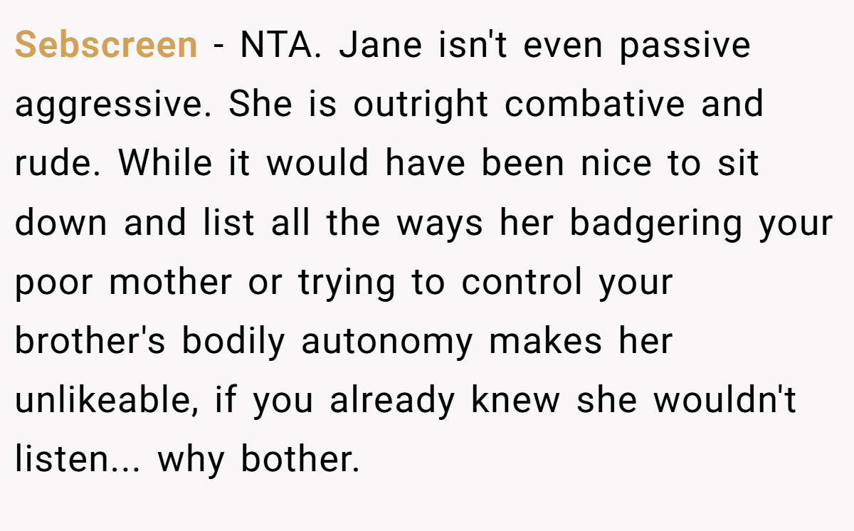 Sebscreen - NTA. Jane isn't even passive aggressive. She is outright combative and rude. While it would have been nice to sit down and list all the ways her badgering your poor mother or trying to control your brother's bodily autonomy makes her unlikeable, if you already knew she wouldn't listen... why bother.