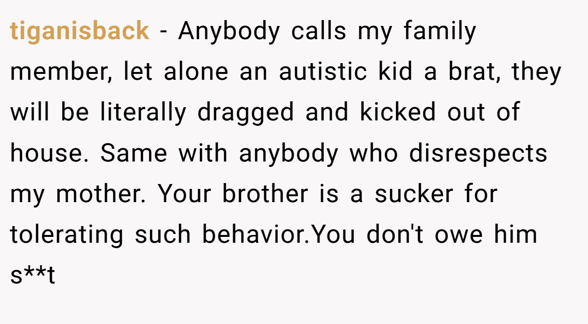 tiganisback - Anybody calls my family member, let alone an autistic kid a brat, they will be literally dragged and kicked out of house. Same with anybody who disrespects my mother. Your brother is a sucker for tolerating such behavior.You don't owe him s**t