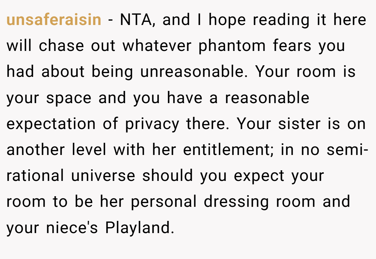 unsaferaisin − NTA, and I hope reading it here will chase out whatever phantom fears you had about being unreasonable. Your room is your space and you have a reasonable expectation of privacy there. Your sister is on another level with her entitlement; in no semi-rational universe should you expect your room to be her personal dressing room and your niece's Playland.