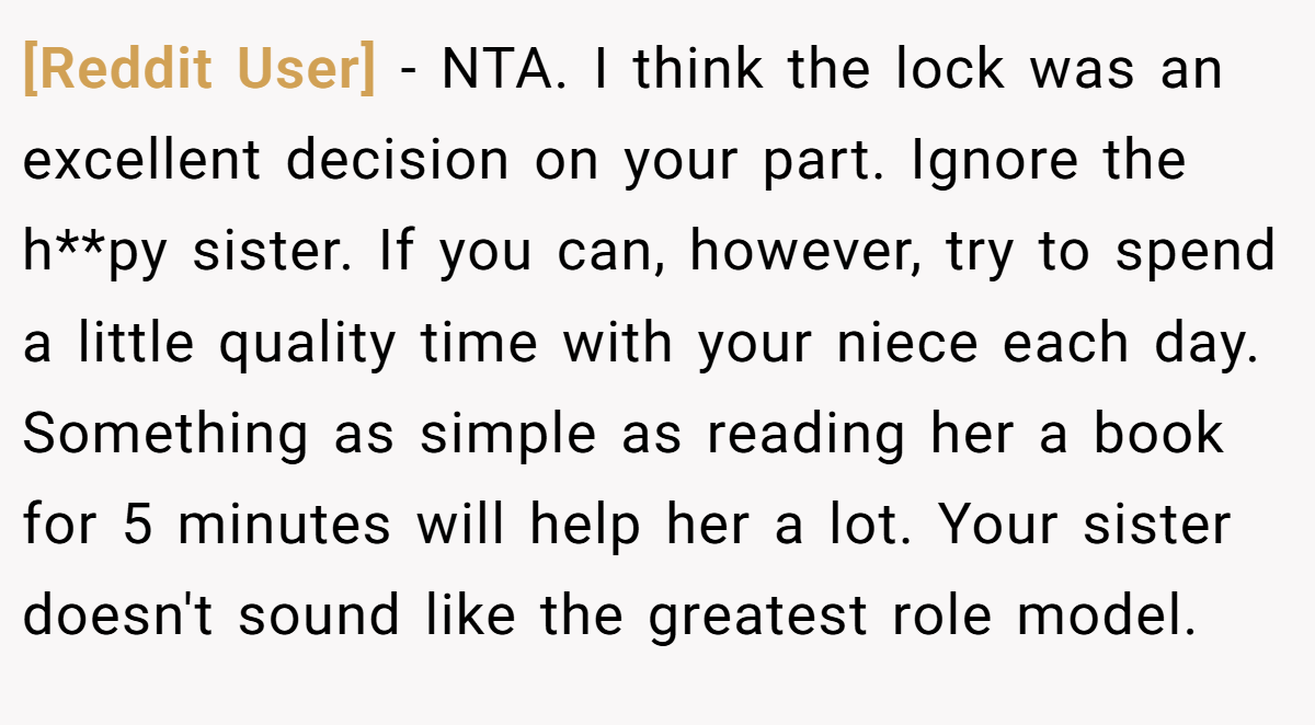[Reddit User] − NTA. I think the lock was an excellent decision on your part. Ignore the h**py sister. If you can, however, try to spend a little quality time with your niece each day. Something as simple as reading her a book for 5 minutes will help her a lot. Your sister doesn't sound like the greatest role model.